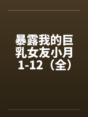 暴露我的巨乳女友小月1-12(全)笔趣阁无弹窗