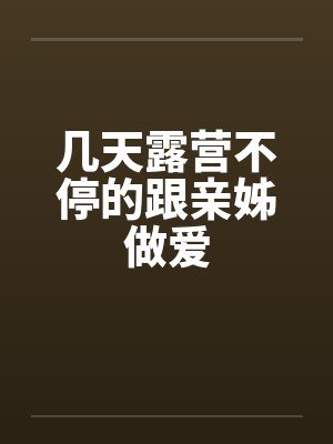 几天露营不停的跟亲姊做爱笔趣阁无弹窗