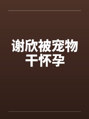 谢欣被宠物干怀孕笔趣阁无弹窗