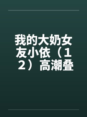我的大奶女友小依（１２）高潮叠起－精彩大结局