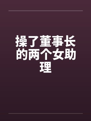 操了董事长的两个女助理笔趣阁无弹窗