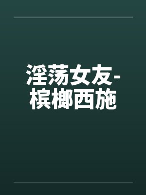 淫荡女友-槟榔西施by佚名笔趣阁无弹窗