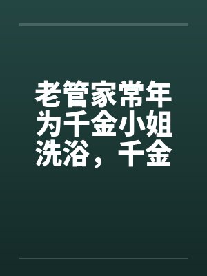 老管家常年为千金小姐洗浴，千金小姐习以为常by佚名笔趣阁无弹窗