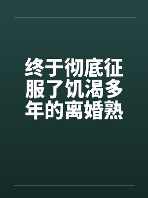 终于彻底征服了饥渴多年的离婚熟女妈妈