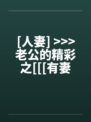 [人妻] >>>老公的精彩之[[[有妻大家尝]][精彩不要错过，激情不要放过]笔趣阁无弹窗