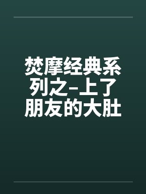 焚摩经典系列之–上了朋友的大肚妻子笔趣阁无弹窗