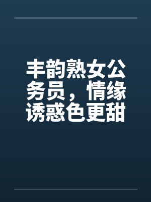 丰韵熟女公务员，情缘诱惑色更甜