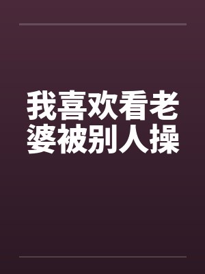 我喜欢看老婆被别人操