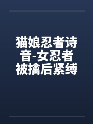 猫娘忍者诗音-女忍者被擒后紧缚改造穿环调教凌辱的故事by佚名