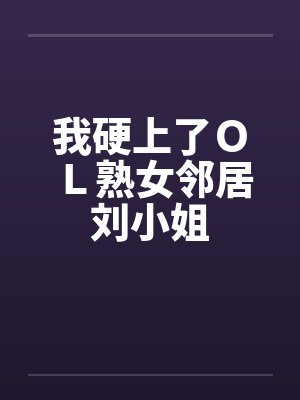 我硬上了ＯＬ熟女邻居刘小姐