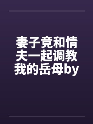 妻子竟和情夫一起调教我的岳母by刘慈林薇