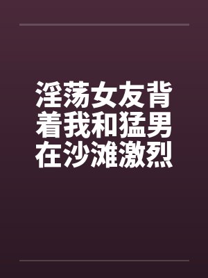 淫荡女友背着我和猛男在沙滩激烈性爱