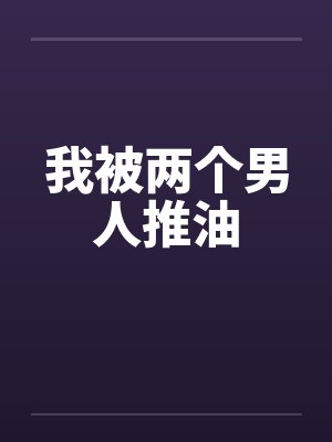 我被两个男人推油笔趣阁无弹窗