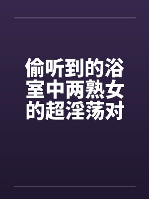 偷听到的浴室中两熟女的超淫荡对白