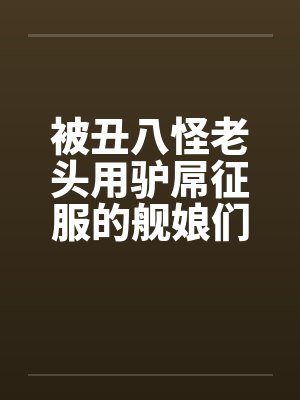 被丑八怪老头用驴屌征服的舰娘们by佚名