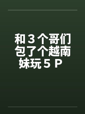 和３个哥们包了个越南妹玩５Ｐ 作者：暖洋洋的胃by佚名笔趣阁无弹窗
