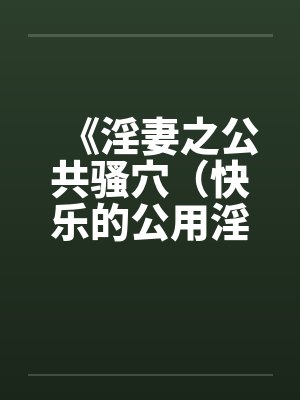 《淫妻之公共骚穴（快乐的公用淫洞）》【1-7完结】by佚名