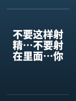 不要这样射精…不要射在里面…你没有戴套不能射进去阿~by佚名笔趣阁无弹窗