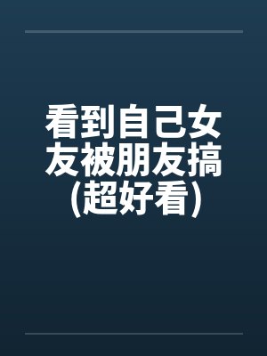 看到自己女友被朋友搞(超好看)