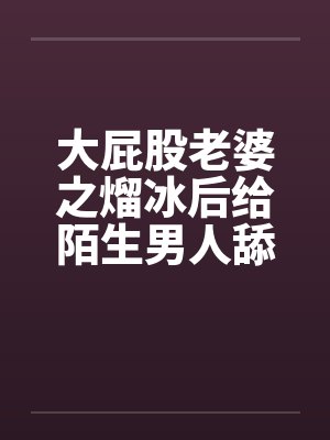 大屁股老婆之熘冰后给陌生男人舔