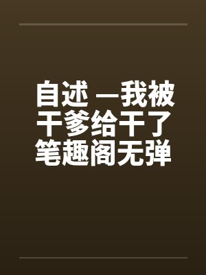 自述 —我被干爹给干了笔趣阁无弹窗