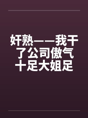 奸熟——我干了公司傲气十足大姐足大姐
