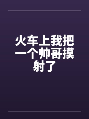 火车上我把一个帅哥摸射了笔趣阁无弹窗