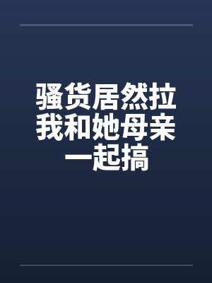 骚货居然拉我和她母亲一起搞