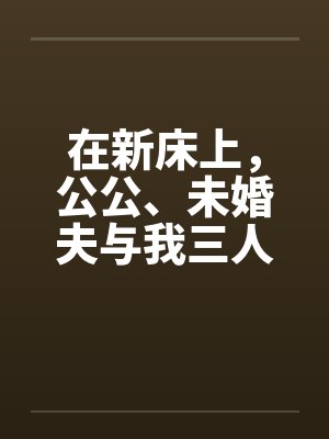 在新床上，公公、未婚夫与我三人赤身裸体的躺着笔趣阁无弹窗