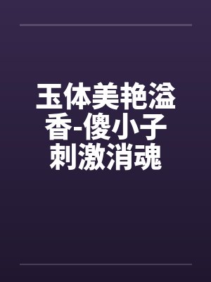 玉体美艳溢香-傻小子刺激消魂by佚名