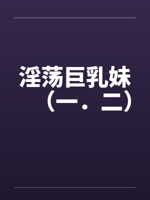 淫荡巨乳妹（一．二）by佚名笔趣阁无弹窗