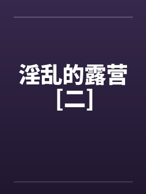 淫乱的露营[二]笔趣阁无弹窗