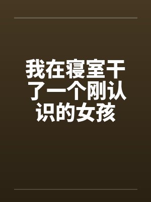 我在寝室干了一个刚认识的女孩by佚名笔趣阁无弹窗