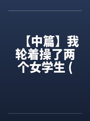 【中篇】我轮着操了两个女学生 (全)【作者：不详】