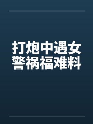 打炮中遇女警祸福难料by佚名笔趣阁无弹窗