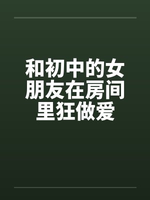 和初中的女朋友在房间里狂做爱by佚名笔趣阁无弹窗