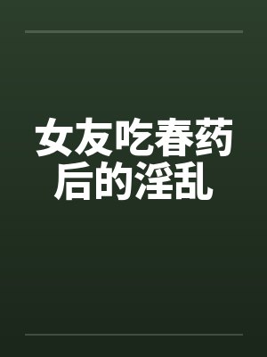 女友吃春药后的淫乱by佚名