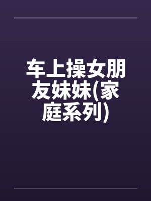 车上操女朋友妹妹(家庭系列)by佚名