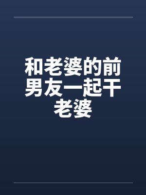 和老婆的前男友一起干老婆by佚名笔趣阁无弹窗