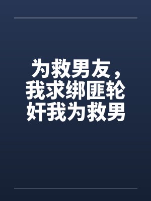 为救男友，我求绑匪轮奸我为救男友，我求绑匪轮奸我