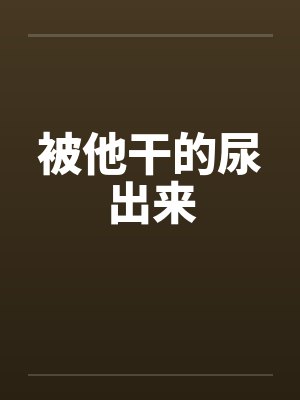 被他干的尿出来by佚名笔趣阁无弹窗