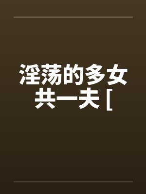 淫荡的多女共一夫 [by佚名笔趣阁无弹窗