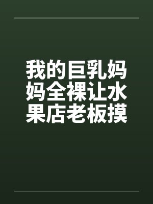 我的巨乳妈妈全裸让水果店老板摸奶、亲奶头、亲屄、亲屁眼，还脱袜子送他撸管
