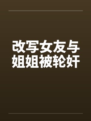 改写女友与姐姐被轮奸by佚名笔趣阁无弹窗