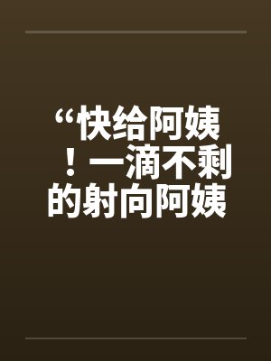 “快给阿姨！一滴不剩的射向阿姨吧！”～和阿姨洗澡