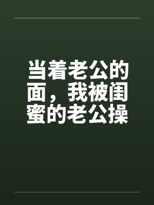 当着老公的面，我被闺蜜的老公操了笔趣阁无弹窗