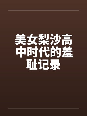 美女梨沙高中时代的羞耻记录笔趣阁无弹窗
