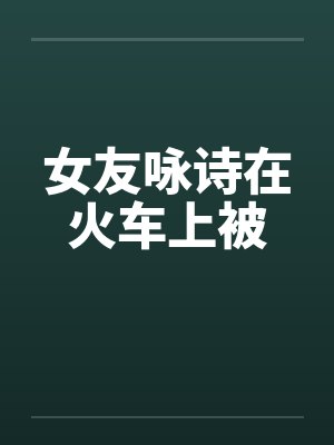 女友咏诗在火车上被by佚名笔趣阁无弹窗