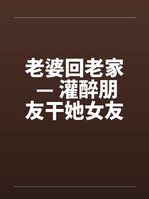 老婆回老家 — 灌醉朋友干她女友by佚名
