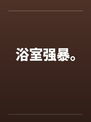 浴室强暴。by佚名笔趣阁无弹窗